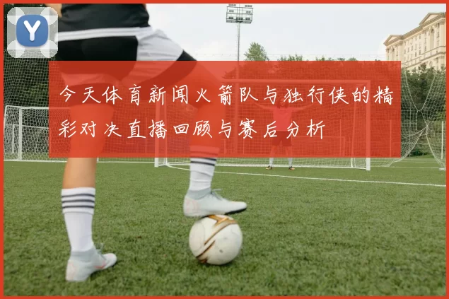 今天体育新闻火箭队与独行侠的精彩对决直播回顾与赛后分析