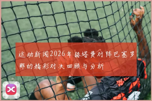 运动新闻2026年赫塔费对阵巴塞罗那的精彩对决回顾与分析