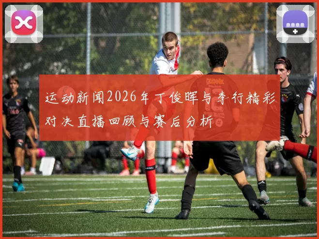 运动新闻2026年丁俊晖与李行精彩对决直播回顾与赛后分析