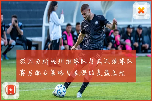 深入分析杭州排球队与武汉排球队赛后配合策略与表现的复盘总结