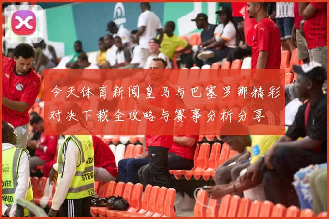 今天体育新闻皇马与巴塞罗那精彩对决下载全攻略与赛事分析分享