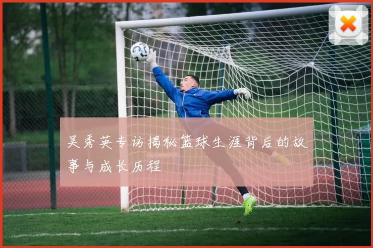 吴秀英专访揭秘篮球生涯背后的故事与成长历程