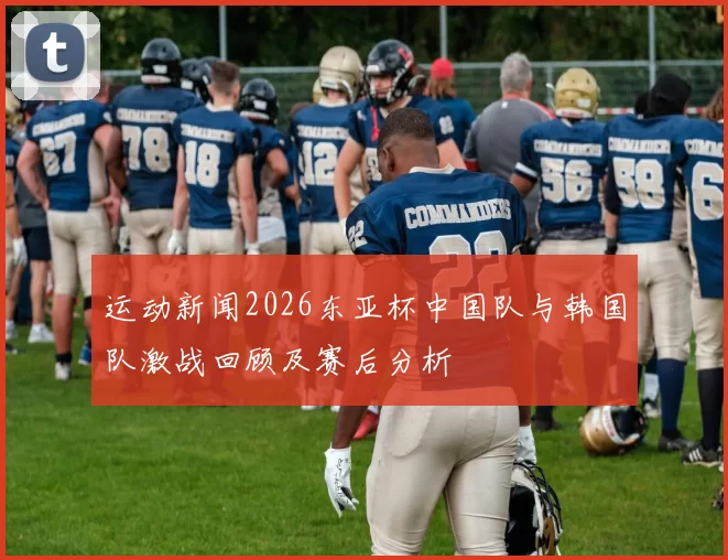 运动新闻2026东亚杯中国队与韩国队激战回顾及赛后分析