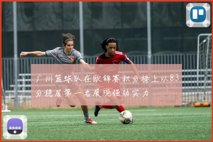 广州篮球队在欧锦赛积分榜上以83分稳居第一名展现强劲实力