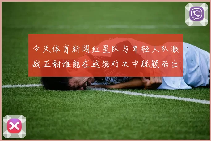 今天体育新闻红星队与年轻人队激战正酣谁能在这场对决中脱颖而出争夺胜利